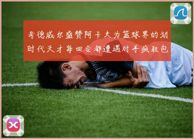 考德威尔盛赞阿卡夫为篮球界的划时代天才每回合都遭遇对手疯狂包夹挑战